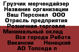 Грузчик-мерчендайзер › Название организации ­ Ваш Персонал, ООО › Отрасль предприятия ­ Розничная торговля › Минимальный оклад ­ 12 000 - Все города Работа » Вакансии   . Ненецкий АО,Топседа п.